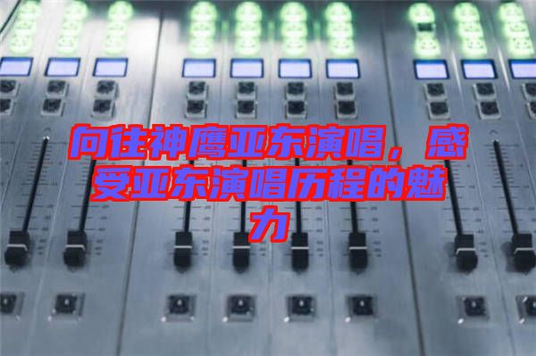 向往神鷹亞東演唱，感受亞東演唱?dú)v程的魅力