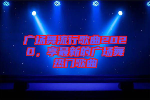 廣場(chǎng)舞流行歌曲2020，享最新的廣場(chǎng)舞熱門歌曲