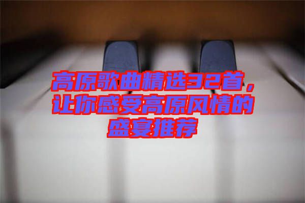 高原歌曲精選32首，讓你感受高原風(fēng)情的盛宴推薦