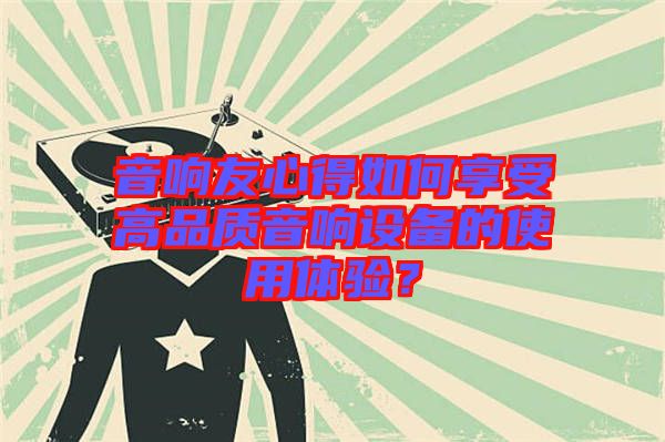 音響友心得如何享受高品質(zhì)音響設(shè)備的使用體驗？