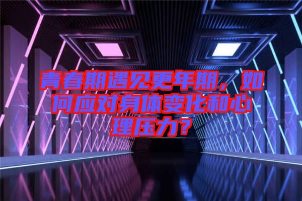 青春期遇見更年期，如何應(yīng)對(duì)身體變化和心理壓力？