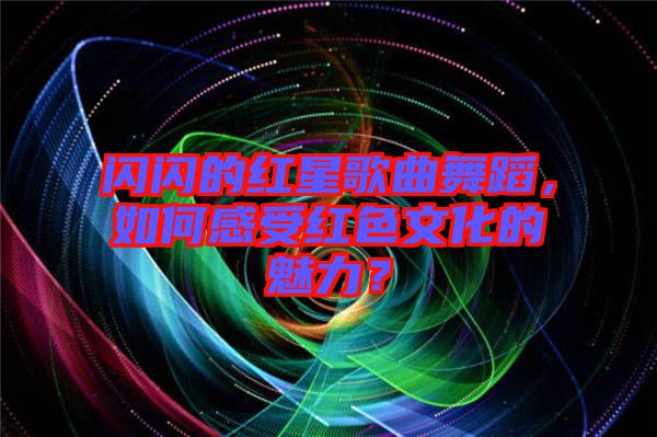 閃閃的紅星歌曲舞蹈，如何感受紅色文化的魅力？