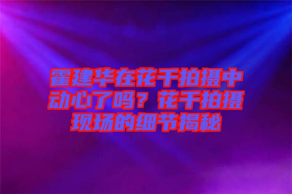 霍建華在花千拍攝中動(dòng)心了嗎？花千拍攝現(xiàn)場(chǎng)的細(xì)節(jié)揭秘