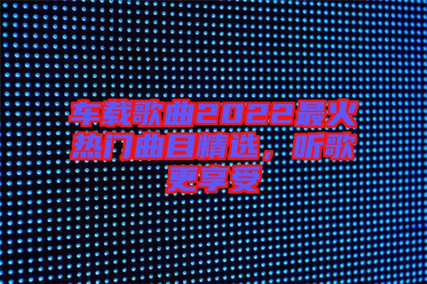 車載歌曲2022最火熱門曲目精選，聽歌更享受