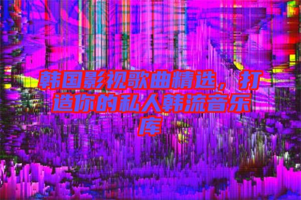 韓國影視歌曲精選，打造你的私人韓流音樂庫