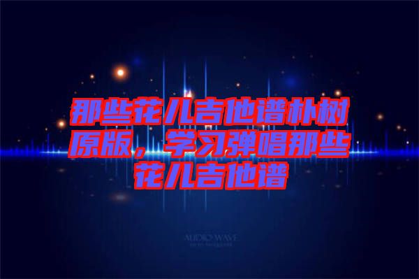 那些花兒吉他譜樸樹原版，學(xué)習(xí)彈唱那些花兒吉他譜