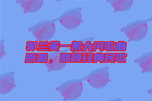 郭蘭英一條大河歌曲原唱，回顧經(jīng)典民歌