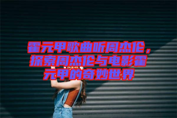 霍元甲歌曲聽(tīng)周杰倫，探索周杰倫與電影霍元甲的奇妙世界