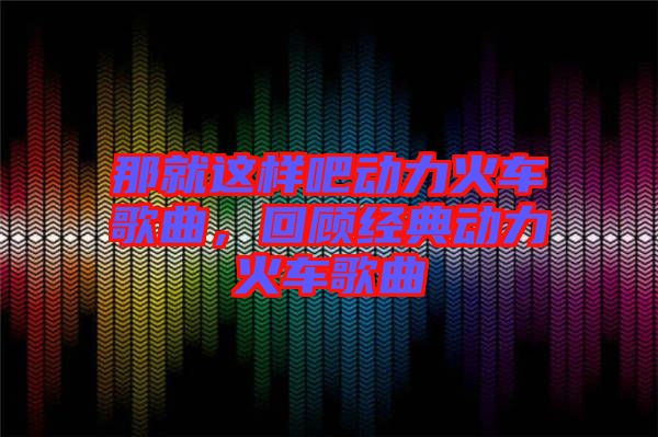 那就這樣吧動(dòng)力火車歌曲，回顧經(jīng)典動(dòng)力火車歌曲