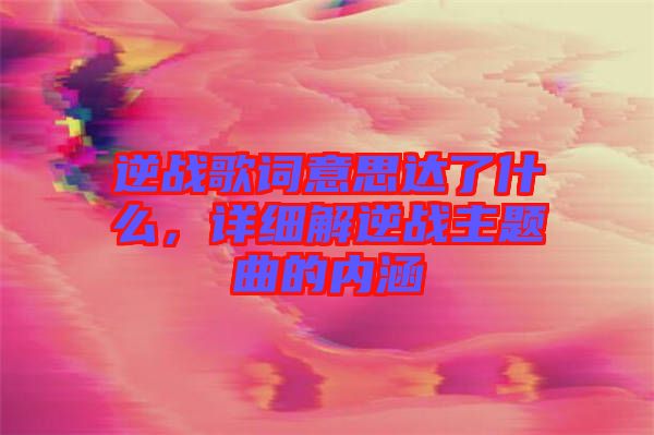 逆戰(zhàn)歌詞意思達了什么，詳細解逆戰(zhàn)主題曲的內涵