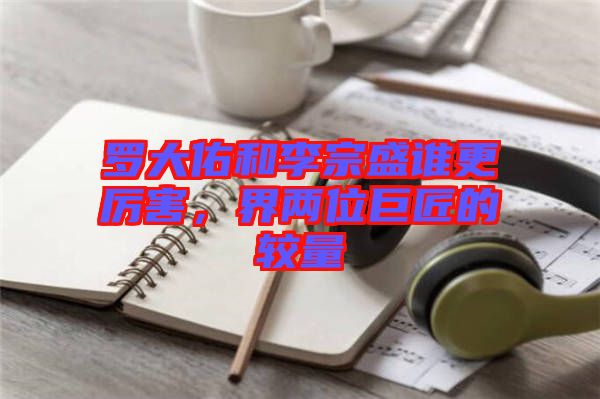 羅大佑和李宗盛誰更厲害，界兩位巨匠的較量