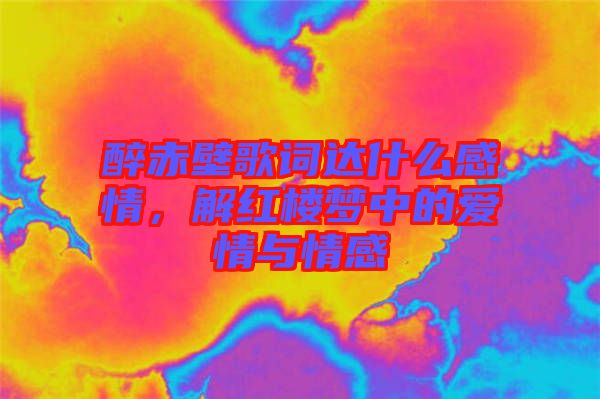 醉赤壁歌詞達(dá)什么感情，解紅樓夢(mèng)中的愛(ài)情與情感
