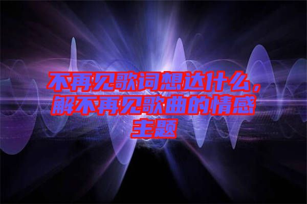 不再見(jiàn)歌詞想達(dá)什么，解不再見(jiàn)歌曲的情感主題
