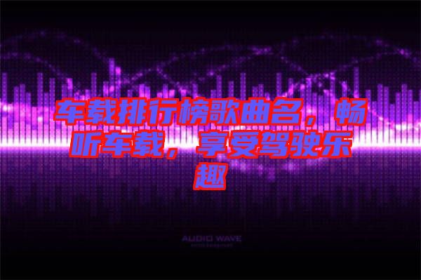 車載排行榜歌曲名，暢聽(tīng)車載，享受駕駛樂(lè)趣