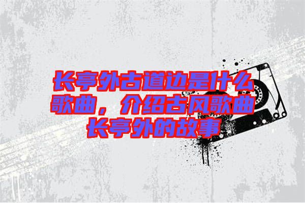 長(zhǎng)亭外古道邊是什么歌曲，介紹古風(fēng)歌曲長(zhǎng)亭外的故事