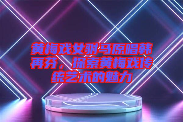 黃梅戲女駙馬原唱韓再芬，探索黃梅戲傳統(tǒng)藝術(shù)的魅力