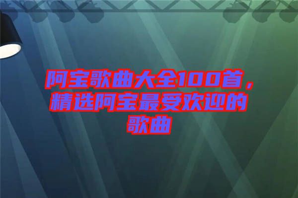阿寶歌曲大全100首，精選阿寶最受歡迎的歌曲