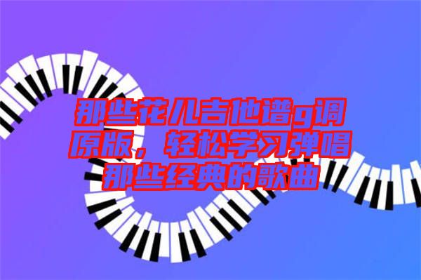 那些花兒吉他譜g調(diào)原版，輕松學(xué)習(xí)彈唱那些經(jīng)典的歌曲