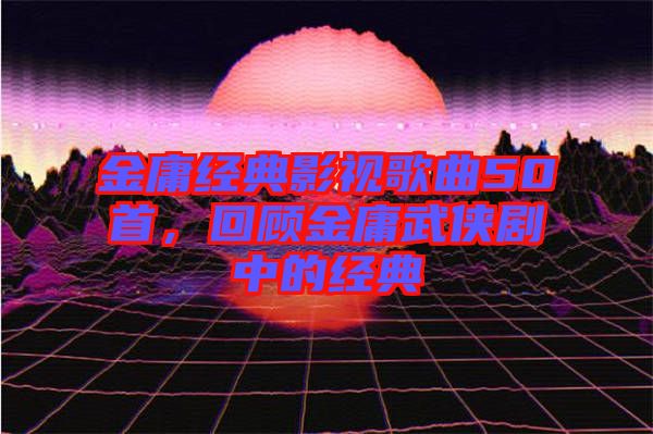 金庸經(jīng)典影視歌曲50首，回顧金庸武俠劇中的經(jīng)典