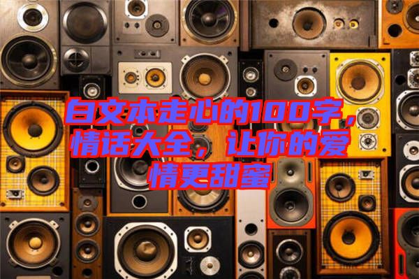 白文本走心的100字，情話大全，讓你的愛情更甜蜜