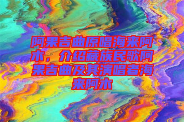 阿果吉曲原唱海來阿木，介紹藏族民歌阿果吉曲及其演唱者海來阿木