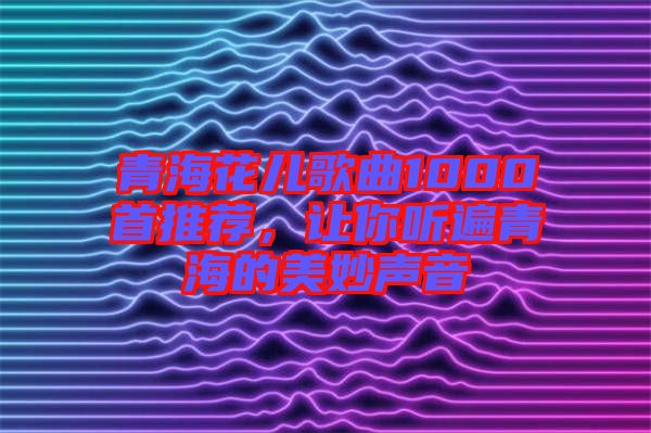 青海花兒歌曲1000首推薦，讓你聽遍青海的美妙聲音