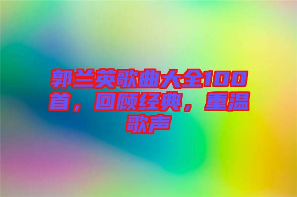 郭蘭英歌曲大全100首，回顧經(jīng)典，重溫歌聲