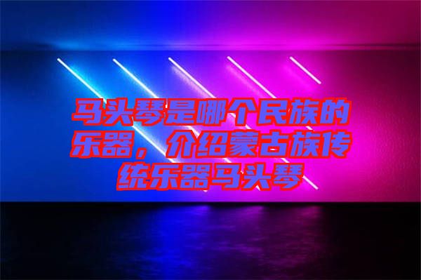 馬頭琴是哪個民族的樂器，介紹蒙古族傳統(tǒng)樂器馬頭琴